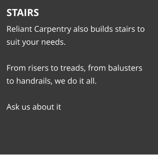 STAIRS Reliant Carpentry also builds stairs to suit your needs.   From risers to treads, from balusters to handrails, we do it all.    Ask us about it