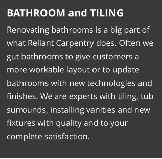 BATHROOM and TILING Renovating bathrooms is a big part of what Reliant Carpentry does. Often we gut bathrooms to give customers a more workable layout or to update bathrooms with new technologies and finishes. We are experts with tiling, tub surrounds, installing vanities and new fixtures with quality and to your complete satisfaction.