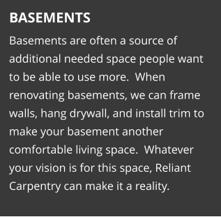 BASEMENTS Basements are often a source of additional needed space people want to be able to use more.  When renovating basements, we can frame walls, hang drywall, and install trim to make your basement another comfortable living space.  Whatever your vision is for this space, Reliant Carpentry can make it a reality.