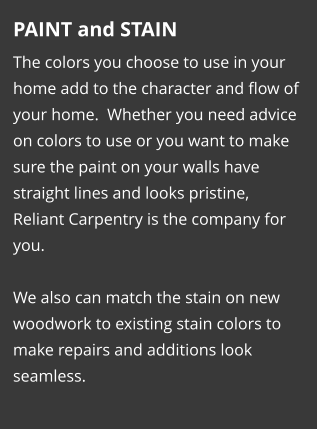 PAINT and STAIN The colors you choose to use in your home add to the character and flow of your home.  Whether you need advice on colors to use or you want to make sure the paint on your walls have straight lines and looks pristine, Reliant Carpentry is the company for you.   We also can match the stain on new woodwork to existing stain colors to make repairs and additions look seamless.