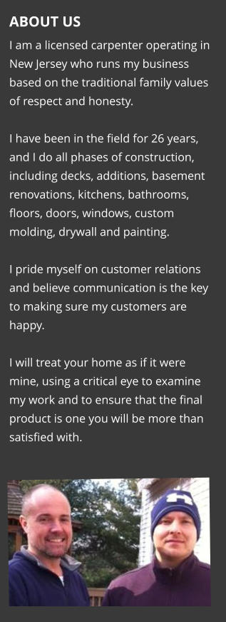 ABOUT US I am a licensed carpenter operating in New Jersey who runs my business based on the traditional family values of respect and honesty.   I have been in the field for 26 years, and I do all phases of construction, including decks, additions, basement renovations, kitchens, bathrooms, floors, doors, windows, custom molding, drywall and painting.  I pride myself on customer relations and believe communication is the key to making sure my customers are happy.   I will treat your home as if it were mine, using a critical eye to examine my work and to ensure that the final product is one you will be more than satisfied with.